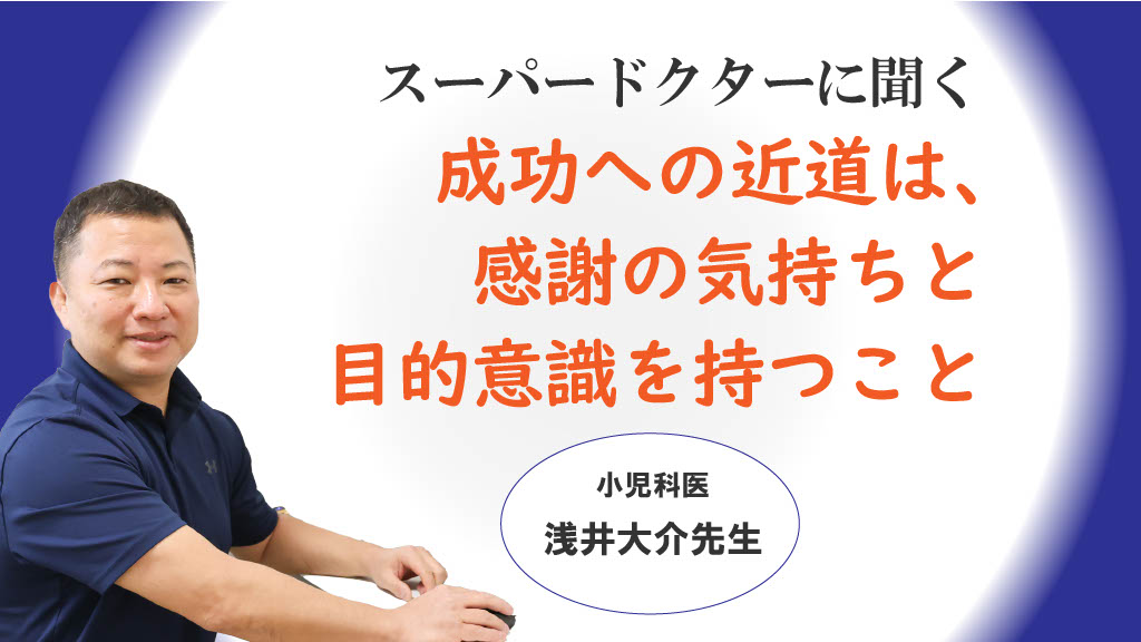 「成功への近道は、感謝の気持ちと目的意識を持つこと」小児科医　浅井大介医師 vol.2